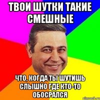 твои шутки такие смешные что, когда ты шутишь слышно где кто-то обосрался