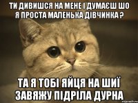 ти дивишся на мене і думаєш шо я проста маленька дівчинка ? та я тобі яйця на шиї завяжу підріла дурна