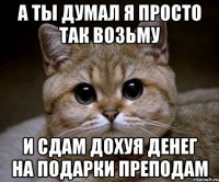 а ты думал я просто так возьму и сдам дохуя денег на подарки преподам