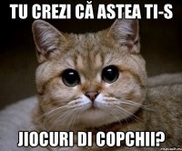 tu crezi că astea ti-s jiocuri di copchii?