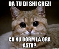 da tu di shi crezi ca nu dorm la ora asta?