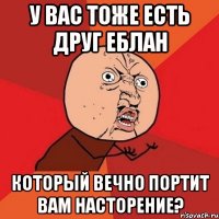 у вас тоже есть друг еблан который вечно портит вам насторение?