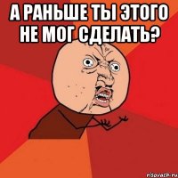 а раньше ты этого не мог сделать? 