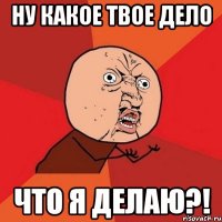 ну какое твое дело что я делаю?!