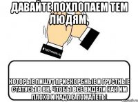 давайте похлопаем тем людям, которые пишут прискорбные и грустные статусы в вк, чтобы все видели как им плохо и надо б пожалеть!