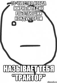 то чувство,когда жирный педик работающий кондуктором называет тебя "трактор"