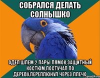 собрался делать солнышко одел шлем,2 пары лямок,защитный костюм,постучал по дереву,переплюнул через плечо