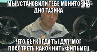 мы установили тебе монитор на дно тазика что бы когда ты дул, мог посотреть какой нить фильмец