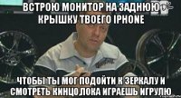 встрою монитор на заднюю крышку твоего iphone чтобы ты мог подойти к зеркалу и смотреть кинцо,пока играешь игрулю