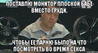 поставлю монитор плоской бабе вместо груди, чтобы ее парню было на что посмотреть во время секса