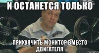 и останется только прихуячить монитор вместо двигателя