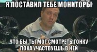 я поставил тебе мониторы что бы ты мог смотреть гонку пока участвуешь в ней