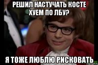 решил настучать косте хуем по лбу? я тоже люблю рисковать