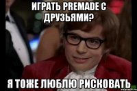 играть premade с друзьями? я тоже люблю рисковать