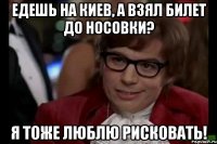 едешь на киев, а взял билет до носовки? я тоже люблю рисковать!