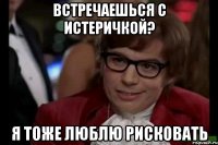 встречаешься с истеричкой? я тоже люблю рисковать