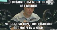 я вставил тебе монитор в crt-recruit чтобы враг перед смертью мог посмотреть фильм