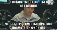 я вставил монитор тебе в crt-recruit чтобы перед смертью враг мог посмотреть фильмец