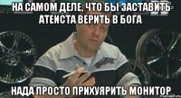 на самом деле, что бы заставить атеиста верить в бога нада просто прихуярить монитор