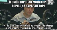 я вмонтировал монитор в горящий барабан тори что бы тот чувак в толпе который его поймает мог посмотреть кинчик пока горит заживо