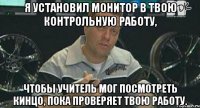 я установил монитор в твою контрольную работу, чтобы учитель мог посмотреть кинцо, пока проверяет твою работу.