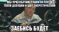 мы присобачим пушки на плечи твоей девушки и щит энергетический заебись будет