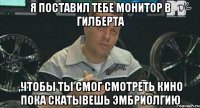 я поставил тебе монитор в гилберта ,чтобы ты смог смотреть кино пока скатывешь эмбриолгию