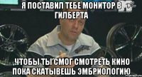 я поставил тебе монитор в гилберта ,чтобы ты смог смотреть кино пока скатывешь эмбриологию