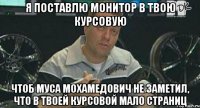 я поставлю монитор в твою курсовую чтоб муса мохамедович не заметил, что в твоей курсовой мало страниц