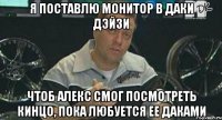 я поставлю монитор в даки дэйзи чтоб алекс смог посмотреть кинцо, пока любуется ее даками