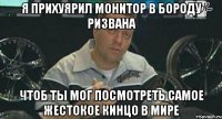 я прихуярил монитор в бороду ризвана чтоб ты мог посмотреть самое жестокое кинцо в мире