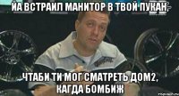 йа встраил манитор в твой пукан, чтаби ти мог сматреть дом2, кагда бомбиж