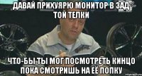 давай прихуярю монитор в зад той телки что-бы ты мог посмотреть кинцо пока смотришь на её попку