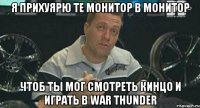 я прихуярю те монитор в монитор чтоб ты мог смотреть кинцо и играть в war thunder