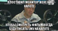 я поставил монитор жеке на капоте чтобы смотреть фильм когда буду писать ему на капоте