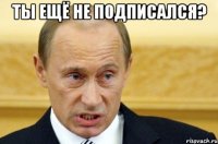 ты ещё не подписался? 