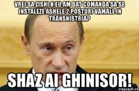 vrei sa zishi k eu am dat comanda sa se instaleze ashele 2 posturi vamale in transnistria? shaz ai ghinisor!