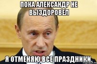 пока александр не выздоровел я отменяю все праздники.