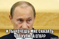  и ты хочешь мне сказать что купила его??