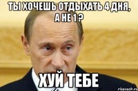 ты хочешь отдыхать 4 дня, а не 1 ? хуй тебе