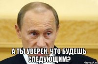  а ты уверен, что будешь следующим?