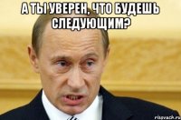 а ты уверен, что будешь следующим? 