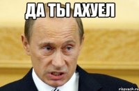 да ты ахуел 