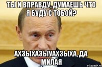 ты и вправду, думаешь что я буду с тобой? ахзыхазыуахзыха, да милая