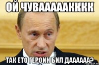 ой чувааааакккк так ето героин бил даааааа?