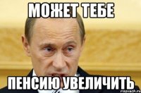 может тебе пенсию увеличить