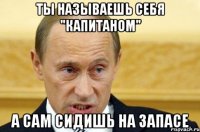 ты называешь себя "капитаном" а сам сидишь на запасе