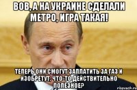 вов, а на украине сделали метро, игра такая! теперь они смогут заплатить за газ и изобретут, что-то действительно полезное?