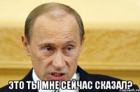  это ты мне сейчас сказал?