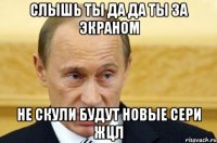 слышь ты да да ты за экраном не скули будут новые сери жцл